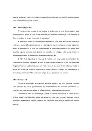 poderão auxiliar em muito o controle do processo fermentativo, porém, deverão funcionar apenas
como complemento daquelas análises.
6.5.4.1. Atenuação do Brix
A maneira mais simples de se analisar o andamento de uma fermentação é pela
comprovação da queda do °Brix ou da densidade do mosto em fermentação. Esta variação do
°Brix, na unidade de tempo, é chamada de “atenuação”.
A verificação horária ou em intervalos regulares do °Brix deve mostrar uma atenuação
contínua, a qual será função da natureza da matéria-prima. Nas fermentações normais, regulares e
puras, a densidade ou o °Brix cai continuamente. A paralização prematura ou queda lenta
denuncia alguma anomalia, que poderá ser causada por infecção, pela queda brusca de
temperatura (excesso de refrigeração), levedura inadequada, etc.
O °Brix final dependerá da natureza da matéria-prima empregada, como também das
características do mosto preparado. No caso de caldo de cana ou xarope, o °Brix final deverá ser
“negativo”, isto é, o areômetro indicará um valor menor do que zero, devido à transformação do
açúcar em álcool que diminui a densidade do líquido. Quando o melaço é a matéria-prima, a
fermentação termina com °Brix positivo em função da sua riqueza em sais minerais.
6.5.4.2. Acidez e pH
Durante a fermentação, a acidez total aumenta, enquanto que o pH decresce, motivado
pela formação de ácidos, paralelamente ao desenvolvimento do processo fermentativo. As
variações anormais da acidez total e do pH são devidas à presença de contaminantes.
Considera-se como boa fermentação, quando o aumento da acidez é da ordem de 30 a
50% da acidez inicial. Quando a acidez final acusar um valor maior do que o dobro da inicial, é
uma prova irrefutável de infecção, podendo ser constatado pelo pH que decresce de maneira
anormal.
 