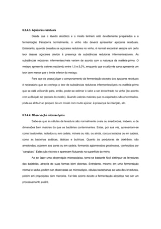 6.5.4.3. Açúcares residuais
Desde que o lêvedo alcoólico e o mosto tenham sido devidamente preparados e a
fermentação transcorra normalmente, o vinho não deverá apresentar açúcares residuais.
Entretanto, quando dosados os açúcares redutores no vinho, é normal encontrar sempre um certo
teor desses açúcares devido à presença de substâncias redutoras infermentescíveis. As
substâncias redutoras infermentescíveis variam de acordo com a natureza da matéria-prima. O
melaço apresenta valores oscilando entre 1,0 e 5,0%, enquanto que o caldo de cana apresenta um
teor bem menor que o limite inferior do melaço.
Para que se possa julgar o comportamento da fermentação através dos açucares residuais
é necessário que se conheça o teor de substâncias redutoras infermentescíveis na matéria-prima
que se está utilizando para, então, poder-se estimar o valor a ser encontrado no vinho (de acordo
com a diluição no preparo do mosto). Quando valores maiores que os esperados são encontrados,
pode-se atribuir ao preparo de um mosto com muito açúcar, à presença de infecção, etc.
6.5.4.4. Observação microscópica
Sabe-se que as células de levedura são normalmente ovais ou arredondas, imóveis, e de
dimensões bem maiores do que as bactérias contaminantes. Estas, por sua vez, apresentam-se
como bastonetes, isolados ou em cadeia, móveis ou não, ou ainda, coccus isolados ou em cadeia,
como as bactérias acéticas, lácticas e butíricas. Quanto às produtoras de dextrânio, são
arredondas, ocorrem aos pares ou em cadeia, formando aglomerados gelatinosos, conhecidos por
“cangicas”. Estas são visíveis e aparecem flutuando na superfície do vinho.
Ao se fazer uma observação microscópica, torna-se bastante fácil distinguir as leveduras
das bactérias, através de suas formas bem distintas. Entretanto, mesmo em uma fermentação
normal e sadia, podem ser observadas ao microscópio, células bacterianas ao lado das leveduras,
porém em proporções bem menores. Tal fato ocorre devido a fermentação alcoólica não ser um
processamento estéril.
 