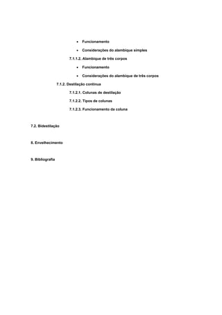 • Funcionamento
• Considerações do alambique simples
7.1.1.2. Alambique de três corpos
• Funcionamento
• Considerações do alambique de três corpos
7.1.2. Destilação contínua
7.1.2.1. Colunas de destilação
7.1.2.2. Tipos de colunas
7.1.2.3. Funcionamento da coluna
7.2. Bidestilação
8. Envelhecimento
9. Bibliografia
 
