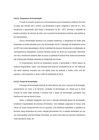6.5.4.5. Temperatura de fermentação
O mosto é colocado na dorna com uma temperatura que corresponde à ambiente. No início
da safra, que coincide com o inverno, sua temperatura é baixa, chegando a cerca de 14 – 15°C
requerendo o aquecimento para atingir a temperatura de 28 – 30°C, favorável à atividade da
levedura alcoólica. No decorrer da safra, com o aumento da temperatura ambiente, esta medida se
faz desnecessária.
Como a fermentação alcoólica é um processo exotérmico, a temperatura do mosto pode
ultrapassar os limites admitidos para uma fermentação normal. A elevação da temperatura acima
de 32°C traz muitas desvantagens: diminui a atividade da levedura, favorecendo a multiplicação de
microorganismos indesejáveis; ocasiona elevadas perdas de álcool por evaporação, diminuindo
com isto o rendimento industrial, além de piorar a qualidade do produto final. Estes inconvenientes
são evitados pela utilização adequada da refrigeração das dornas.
O comportamento anormal da temperatura durante a fermentação é indício seguro de
qualquer irregularidade. Assim, uma elevação lenta pode ser conseqüência de um “pé” deficiente
sob vários aspectos, enquanto que uma rápida, pode ser atribuída a mostos muito ricos em
açúcares, muito aquecidos ou ainda, à falta de refrigeração da dorna.
6.5.4.6. Tempo de fermentação
A duração da fermentação depende de vários fatores, tais como: processo de fermentação,
características do mosto e do fermento, condições da fermentação, etc. Desde que se tenha
controle de todas estas variáveis, é possível fixar o tempo de fermentação, guardando uma
tolerância de mais de menos 2 horas.
Assim, a dilatação exagerada, bem como a redução demasiado tempo de fermentação,
constituem irregularidades do processo fermentativo. Uma dilatação exagerada do tempo pode
indicar um mosto excessivamente rico em açúcares, uma deficiência quantitativa e qualitativa do
fermento, baixa temperatura do mosto, infecção generalizada, etc. A redução demasiada, por sua
vez, pode significar uma fermentação incompleta, um mosto muito pobre em açúcares, temperatura
muito elevada do mosto, etc.
 