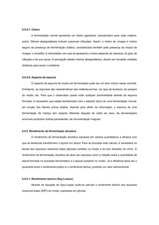 6.5.4.7. Cheiro
A fermentação normal apresenta um cheiro agradável, característico para cada matéria-
prima. Odores desagradáveis indicam possíveis infecções. Assim, o cheiro de vinagre é indício
seguro da presença de fermentação acética, caracterizada também pela presença da mosca de
vinagre, a drosófila. A intensidade com que se apresenta o cheiro depende da natureza, do grau de
infecção e da sua causa. À percepção destes cheiros desagradáveis, devem ser tomadas medidas
drásticas para sanar o problema.
6.5.4.8. Aspecto da espuma
O aspecto da espuma do mosto em fermentação pode ser um bom indício nesse controle.
Entretanto, as espumas são características das matérias-primas, da raça da levedura, do preparo
do mosto, etc. Para que o observador possa notar qualquer anormalidade através da espuma
formada, é necessário que esteja familiarizado com o aspecto típico de uma fermentação normal,
em função dos fatores acima citados. Apenas para efeito de informação, a espuma de uma
fermentação de melaço tem aspecto diferente daquela de caldo de cana. As fermentações
anormais produzem bolhas persistentes, de movimentação irregular.
6.5.5. Rendimento da fermentação alcoólica
O rendimento da fermentação alcoólica expressa em valores quantitativos a eficácia com
que as leveduras transformam o açúcar em álcool. Para se proceder este cálculo, é necessário os
teores dos açúcares redutores totais (glicose) contidos no mosto e do teor alcoólico do vinho. O
rendimento da fermentação alcoólica da deve ser expresso como a relação entre a quantidade de
etanol formado no processo fermentativo e o açúcar presente no mosto. Já a eficiência deve ser o
quociente entre o rendimento prático e o rendimento teórico, portanto um valor adimensional.
6.5.5.1. Rendimento teórico (Gay-Lussac)
Através da equação de Gay-Lussac pode-se calcular o rendimento teórico dos açúcares
redutores totais (ART) do mosto, expressos em glicose:
 