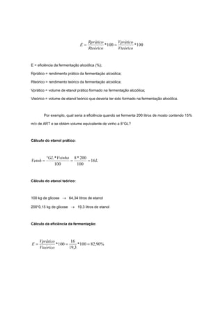 100*100*
Vteórico
Vprático
Rteórico
Rprático
E ==
E = eficiência da fermentação alcoólica (%);
Rprático = rendimento prático da fermentação alcoólica;
Rteórico = rendimento teórico da fermentação alcoólica;
Vprático = volume de etanol prático formado na fermentação alcoólica;
Vteórico = volume de etanol teórico que deveria ter sido formado na fermentação alcoólica.
Por exemplo, qual seria a eficiência quando se fermenta 200 litros de mosto contendo 15%
m/v de ART e se obtém volume equivalente de vinho a 8°GL?
Cálculo do etanol prático:
L
VvinhoGL
Vetoh 16
100
200*8
100
*
==
°
=
Cálculo do etanol teórico:
100 kg de glicose → 64,34 litros de etanol
200*0,15 kg de glicose → 19,3 litros de etanol
Cálculo da eficiência da fermentação:
%90,82100*
3,19
16
100* ===
Vteórico
Vprático
E
 