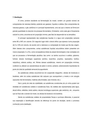7. Destilação
O vinho, produto resultante da fermentação do mosto, contém um grande número de
componentes de natureza distinta, podendo ser gasosos, líquidos e sólidos. Dos componentes de
natureza gasosa, o gás carbônico é o principal representante, uma vez que o mesmo se forma em
grande quantidade no decorrer do processo fermentativo. Entretanto, como este gás é fracamente
solúvel no vinho, encontra-se em proporção mínima, pelo fato de desprender-se na atmosfera.
O principal representante das substâncias líquidas é a água com proporções variando
entre 89 a 94% em volume. Em segundo lugar está o álcool etílico que aparece numa proporção
de 5 a 10% em volume, de acordo com a natureza e a composição do mosto que lhe deu origem.
Além desses dois componentes, outras substâncias líquidas secundárias estam presentes em
menor proporção (1 a 3%), como conseqüência direta da própria fermentação e das condições em
que se processou a fermentação alcoólica, tais como: os ácidos succínico e acético, glicerina,
furfural, álcoois homólogos superiores (amílico, isoamílico, propílico, isopropílico, butílico,
isobutílico), aldeído acético, etc. Muitas dessas substâncias, mesmo em proporções mínimas,
conferem ou alteram as características de sabor e aroma, portanto, extremamente importantes do
ponto de vista de qualidade sensorial da aguardente.
As substâncias sólidas encontram-se em suspensão (bagacilho, células de leveduras e
bactérias, além de outras substâncias não solúveis que acompanham o mosto) e em solução
(açúcares não fermentados, matérias albuminóides, sais minerais, etc.).
Sob o ponto de vista da volatilidade, as substâncias constituintes de um vinho podem ser
divididas em substâncias voláteis e substâncias fixas. As voláteis são representadas pela água,
álcool etílico, aldeídos, ácido acético, álcoois homólogos superiores, gás carbônico, etc., enquanto
que as fixas são o extrato do mosto, as células de levedura e de bactérias.
Sendo as substâncias voláteis de propriedades físicas e químicas diferentes, é possível
sua separação e identificação através da diferença do ponto de ebulição, sendo o processo
conhecido como destilação.
 