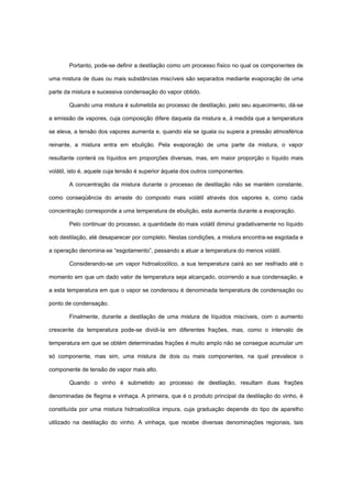 Portanto, pode-se definir a destilação como um processo físico no qual os componentes de
uma mistura de duas ou mais substâncias miscíveis são separados mediante evaporação de uma
parte da mistura e sucessiva condensação do vapor obtido.
Quando uma mistura é submetida ao processo de destilação, pelo seu aquecimento, dá-se
a emissão de vapores, cuja composição difere daquela da mistura e, à medida que a temperatura
se eleva, a tensão dos vapores aumenta e, quando ela se iguala ou supera a pressão atmosférica
reinante, a mistura entra em ebulição. Pela evaporação de uma parte da mistura, o vapor
resultante conterá os líquidos em proporções diversas, mas, em maior proporção o líquido mais
volátil, isto é, aquele cuja tensão é superior àquela dos outros componentes.
A concentração da mistura durante o processo de destilação não se mantém constante,
como conseqüência do arraste do composto mais volátil através dos vapores e, como cada
concentração corresponde a uma temperatura de ebulição, esta aumenta durante a evaporação.
Pelo continuar do processo, a quantidade do mais volátil diminui gradativamente no líquido
sob destilação, até desaparecer por completo. Nestas condições, a mistura encontra-se esgotada e
a operação denomina-se “esgotamento”, passando a atuar a temperatura do menos volátil.
Considerando-se um vapor hidroalcoólico, a sua temperatura cairá ao ser resfriado até o
momento em que um dado valor de temperatura seja alcançado, ocorrendo a sua condensação, e
a esta temperatura em que o vapor se condensou é denominada temperatura de condensação ou
ponto de condensação.
Finalmente, durante a destilação de uma mistura de líquidos miscíveis, com o aumento
crescente da temperatura pode-se dividi-la em diferentes frações, mas, como o intervalo de
temperatura em que se obtém determinadas frações é muito amplo não se consegue acumular um
só componente, mas sim, uma mistura de dois ou mais componentes, na qual prevalece o
componente de tensão de vapor mais alto.
Quando o vinho é submetido ao processo de destilação, resultam duas frações
denominadas de flegma e vinhaça. A primeira, que é o produto principal da destilação do vinho, é
constituída por uma mistura hidroalcoólica impura, cuja graduação depende do tipo de aparelho
utilizado na destilação do vinho. A vinhaça, que recebe diversas denominações regionais, tais
 