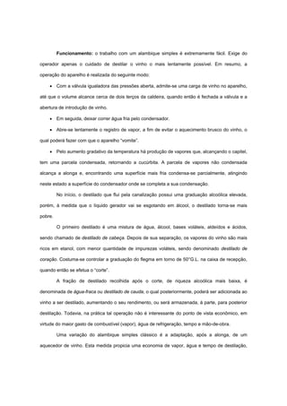 Funcionamento: o trabalho com um alambique simples é extremamente fácil. Exige do
operador apenas o cuidado de destilar o vinho o mais lentamente possível. Em resumo, a
operação do aparelho é realizada do seguinte modo:
• Com a válvula igualadora das pressões aberta, admite-se uma carga de vinho no aparelho,
até que o volume alcance cerca de dois terços da caldeira, quando então é fechada a válvula e a
abertura de introdução de vinho.
• Em seguida, deixar correr água fria pelo condensador.
• Abre-se lentamente o registro de vapor, a fim de evitar o aquecimento brusco do vinho, o
qual poderá fazer com que o aparelho “vomite”.
• Pelo aumento gradativo da temperatura há produção de vapores que, alcançando o capitel,
tem uma parcela condensada, retornando a cucúrbita. A parcela de vapores não condensada
alcança a alonga e, encontrando uma superfície mais fria condensa-se parcialmente, atingindo
neste estado a superfície do condensador onde se completa a sua condensação.
No início, o destilado que flui pela canalização possui uma graduação alcoólica elevada,
porém, à medida que o líquido gerador vai se esgotando em álcool, o destilado torna-se mais
pobre.
O primeiro destilado é uma mistura de água, álcool, bases voláteis, aldeídos e ácidos,
sendo chamado de destilado de cabeça. Depois de sua separação, os vapores do vinho são mais
ricos em etanol, com menor quantidade de impurezas voláteis, sendo denominado destilado de
coração. Costuma-se controlar a graduação do flegma em torno de 50°G.L. na caixa de recepção,
quando então se efetua o “corte”.
A fração de destilado recolhida após o corte, de riqueza alcoólica mais baixa, é
denominada de água-fraca ou destilado de cauda, o qual posteriormente, poderá ser adicionada ao
vinho a ser destilado, aumentando o seu rendimento, ou será armazenada, à parte, para posterior
destilação. Todavia, na prática tal operação não é interessante do ponto de vista econômico, em
virtude do maior gasto de combustível (vapor), água de refrigeração, tempo e mão-de-obra.
Uma variação do alambique simples clássico é a adaptação, após a alonga, de um
aquecedor de vinho. Esta medida propicia uma economia de vapor, água e tempo de destilação,
 