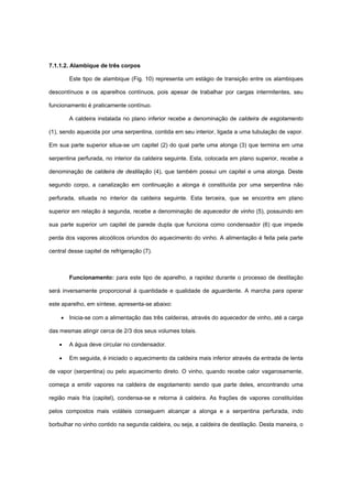 7.1.1.2. Alambique de três corpos
Este tipo de alambique (Fig. 10) representa um estágio de transição entre os alambiques
descontínuos e os aparelhos contínuos, pois apesar de trabalhar por cargas intermitentes, seu
funcionamento é praticamente contínuo.
A caldeira instalada no plano inferior recebe a denominação de caldeira de esgotamento
(1), sendo aquecida por uma serpentina, contida em seu interior, ligada a uma tubulação de vapor.
Em sua parte superior situa-se um capitel (2) do qual parte uma alonga (3) que termina em uma
serpentina perfurada, no interior da caldeira seguinte. Esta, colocada em plano superior, recebe a
denominação de caldeira de destilação (4), que também possui um capitel e uma alonga. Deste
segundo corpo, a canalização em continuação a alonga é constituída por uma serpentina não
perfurada, situada no interior da caldeira seguinte. Esta terceira, que se encontra em plano
superior em relação à segunda, recebe a denominação de aquecedor de vinho (5), possuindo em
sua parte superior um capitel de parede dupla que funciona como condensador (6) que impede
perda dos vapores alcoólicos oriundos do aquecimento do vinho. A alimentação é feita pela parte
central desse capitel de refrigeração (7).
Funcionamento: para este tipo de aparelho, a rapidez durante o processo de destilação
será inversamente proporcional à quantidade e qualidade de aguardente. A marcha para operar
este aparelho, em síntese, apresenta-se abaixo:
• Inicia-se com a alimentação das três caldeiras, através do aquecedor de vinho, até a carga
das mesmas atingir cerca de 2/3 dos seus volumes totais.
• A água deve circular no condensador.
• Em seguida, é iniciado o aquecimento da caldeira mais inferior através da entrada de lenta
de vapor (serpentina) ou pelo aquecimento direto. O vinho, quando recebe calor vagarosamente,
começa a emitir vapores na caldeira de esgotamento sendo que parte deles, encontrando uma
região mais fria (capitel), condensa-se e retorna à caldeira. As frações de vapores constituídas
pelos compostos mais voláteis conseguem alcançar a alonga e a serpentina perfurada, indo
borbulhar no vinho contido na segunda caldeira, ou seja, a caldeira de destilação. Desta maneira, o
 