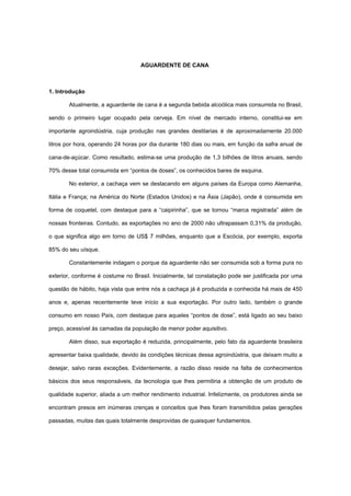 AGUARDENTE DE CANA
1. Introdução
Atualmente, a aguardente de cana é a segunda bebida alcoólica mais consumida no Brasil,
sendo o primeiro lugar ocupado pela cerveja. Em nível de mercado interno, constitui-se em
importante agroindústria, cuja produção nas grandes destilarias é de aproximadamente 20.000
litros por hora, operando 24 horas por dia durante 180 dias ou mais, em função da safra anual de
cana-de-açúcar. Como resultado, estima-se uma produção de 1,3 bilhões de litros anuais, sendo
70% desse total consumida em “pontos de doses”, os conhecidos bares de esquina.
No exterior, a cachaça vem se destacando em alguns países da Europa como Alemanha,
Itália e França; na América do Norte (Estados Unidos) e na Ásia (Japão), onde é consumida em
forma de coquetel, com destaque para a “caipirinha”, que se tornou “marca registrada” além de
nossas fronteiras. Contudo, as exportações no ano de 2000 não ultrapassam 0,31% da produção,
o que significa algo em torno de US$ 7 milhões, enquanto que a Escócia, por exemplo, exporta
85% do seu uísque.
Constantemente indagam o porque da aguardente não ser consumida sob a forma pura no
exterior, conforme é costume no Brasil. Inicialmente, tal constatação pode ser justificada por uma
questão de hábito, haja vista que entre nós a cachaça já é produzida e conhecida há mais de 450
anos e, apenas recentemente teve início a sua exportação. Por outro lado, também o grande
consumo em nosso País, com destaque para aqueles “pontos de dose”, está ligado ao seu baixo
preço, acessível às camadas da população de menor poder aquisitivo.
Além disso, sua exportação é reduzida, principalmente, pelo fato da aguardente brasileira
apresentar baixa qualidade, devido às condições técnicas dessa agroindústria, que deixam muito a
desejar, salvo raras exceções. Evidentemente, a razão disso reside na falta de conhecimentos
básicos dos seus responsáveis, da tecnologia que lhes permitiria a obtenção de um produto de
qualidade superior, aliada a um melhor rendimento industrial. Infelizmente, os produtores ainda se
encontram presos em inúmeras crenças e conceitos que lhes foram transmitidos pelas gerações
passadas, muitas das quais totalmente desprovidas de quaisquer fundamentos.
 