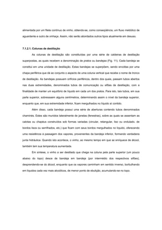 alimentada por um filete contínuo de vinho, obtendo-se, como conseqüência, um fluxo metódico de
aguardente e outro de vinhaça. Assim, não serão abordados outros tipos atualmente em desuso.
7.1.2.1. Colunas de destilação
As colunas de destilação são constituídas por uma série de caldeiras de destilação
superpostas, as quais recebem a denominação de pratos ou bandejas (Fig. 11). Cada bandeja se
constitui em uma unidade de destilação. Estas bandejas se superpõem, sendo envoltas por uma
chapa periférica que dá ao conjunto o aspecto de uma coluna vertical que recebe o nome de tronco
de destilação. As bandejas possuem orifícios periféricos, dentro dos quais, passam tubos abertos
nas duas extremidades, denominados tubos de comunicação ou sifões de destilação, com a
finalidade de manter um equilíbrio de líquido em cada um dos pratos. Para isto, tais tubos, em sua
parte superior, sobressaem alguns centímetros, determinando assim o nível da bandeja superior,
enquanto que, em sua extremidade inferior, ficam mergulhados no líquido aí contido.
Além disso, cada bandeja possui uma série de aberturas contendo tubos denominados
chaminés. Estes são munidos lateralmente de janelas (fenestras), sobre as quais se assentam as
calotas ou chapéus construídos sob formas variadas (circular, retangular, liso ou ondulado, de
bordos lisos ou serrilhados, etc.) que ficam com seus bordos mergulhados no líquido, oferecendo
uma resistência à passagem dos vapores, provenientes da bandeja inferior, formando verdadeira
junta hidráulica. Quando isto acontece, o vinho, ao mesmo tempo em que se enriquece de álcool,
também tem sua temperatura aumentada.
Em síntese, o vinho a ser destilado que chega na coluna pela parte superior (um pouco
abaixo do topo) desce de bandeja em bandeja (por intermédio dos respectivos sifões),
desprendendo-se do álcool, enquanto que os vapores caminham em sentido inverso, borbulhando
em líquidos cada vez mais alcoólicos, de menor ponto de ebulição, acumulando-se no topo.
 