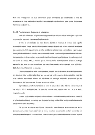 fácil, em conseqüência de sua estabilidade (aqui, entende-se por estabilidade o fluxo de
aguardente de igual graduação), também o teor desejado de não álcoois pode passar de maneira
harmônica ao destilado.
7.1.2.3. Funcionamento da coluna de baixo grau
Uma vez conhecidos os principais componentes de uma coluna de destilação, é possível
compreender com mais clareza seu funcionamento.
O vinho a ser destilado, por meio de uma bomba de recalque, é enviado para a parte
superior da coluna, desce por ela de bandeja em bandeja através dos sifões, até atingir a caldeira
de aquecimento. Pelo aquecimento, o vinho contido na caldeira inicia a emissão de vapores, que
alcançam as chaminés da bandeja imediatamente superior, e passando pelas fenestras acumulam-
se nas calotas, onde encontram uma resistência oferecida pela junta hidráulica, formada pelo nível
do líquido e a calota. Mas, à medida que o vinho aumenta de temperatura, a tensão ou força
expansiva dos seus vapores aumenta até que, vencida a resistência imposta pela junta hidráulica,
borbulham no vinho contido na bandeja.
Como conseqüência deste borbulhamento, haverá um aquecimento e um enriquecimento
em álcool do vinho contido na bandeja, que por sua vez, emitirá vapores de teor alcoólico maior do
que o emitido na bandeja inferior. Isto se repete nas bandejas seguintes, de maneira que as
temperaturas são decrescentes, da base ao topo da coluna.
A pressão da garrafa manométrica da base da coluna é de 2,5 a 3,0 m e a temperatura é
de 103 a 105°C, enquanto que, no topo da coluna estes valores são de 1,8 m e 94°C,
respectivamente.
Quando a coluna está em pleno funcionamento, o vinho entra na coluna em fluxo contínuo
e vai se desalcoolizando na medida que desce de bandeja em bandeja, sendo retirado da caldeira
da coluna na forma de vinhaça.
Os vapores alcoólicos oriundos da coluna são encaminhados ao aquecedor de vinho
(condensador), onde trocam calor com o vinho, e daí ao condensador auxiliar, ocorrendo em
ambos retrogradações ao topo da coluna, pela condensação dos vapores menos voláteis. A parte
 