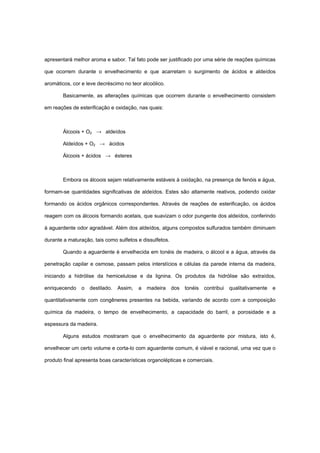 apresentará melhor aroma e sabor. Tal fato pode ser justificado por uma série de reações químicas
que ocorrem durante o envelhecimento e que acarretam o surgimento de ácidos e aldeídos
aromáticos, cor e leve decréscimo no teor alcoólico.
Basicamente, as alterações químicas que ocorrem durante o envelhecimento consistem
em reações de esterificação e oxidação, nas quais:
Álcoois + O2 → aldeídos
Aldeídos + O2 → ácidos
Álcoois + ácidos → ésteres
Embora os álcoois sejam relativamente estáveis à oxidação, na presença de fenóis e água,
formam-se quantidades significativas de aldeídos. Estes são altamente reativos, podendo oxidar
formando os ácidos orgânicos correspondentes. Através de reações de esterificação, os ácidos
reagem com os álcoois formando acetais, que suavizam o odor pungente dos aldeídos, conferindo
à aguardente odor agradável. Além dos aldeídos, alguns compostos sulfurados também diminuem
durante a maturação, tais como sulfetos e dissulfetos.
Quando a aguardente é envelhecida em tonéis de madeira, o álcool e a água, através da
penetração capilar e osmose, passam pelos interstícios e células da parede interna da madeira,
iniciando a hidrólise da hemicelulose e da lignina. Os produtos da hidrólise são extraídos,
enriquecendo o destilado. Assim, a madeira dos tonéis contribui qualitativamente e
quantitativamente com congêneres presentes na bebida, variando de acordo com a composição
química da madeira, o tempo de envelhecimento, a capacidade do barril, a porosidade e a
espessura da madeira.
Alguns estudos mostraram que o envelhecimento da aguardente por mistura, isto é,
envelhecer um certo volume e corta-lo com aguardente comum, é viável e racional, uma vez que o
produto final apresenta boas características organolépticas e comerciais.
 