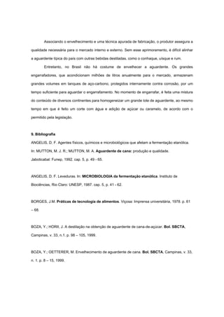 Associando o envelhecimento e uma técnica apurada de fabricação, o produtor assegura a
qualidade necessária para o mercado interno e externo. Sem esse aprimoramento, é difícil alinhar
a aguardente típica do país com outras bebidas destiladas, como o conhaque, uísque e rum.
Entretanto, no Brasil não há costume de envelhecer a aguardente. Os grandes
engarrafadores, que acondicionam milhões de litros anualmente para o mercado, armazenam
grandes volumes em tanques de aço-carbono, protegidos internamente contra corrosão, por um
tempo suficiente para aguardar o engarrafamento. No momento de engarrafar, é feita uma mistura
do conteúdo de diversos continentes para homogeneizar um grande lote de aguardente, ao mesmo
tempo em que é feito um corte com água e adição de açúcar ou caramelo, de acordo com o
permitido pela legislação.
9. Bibliografia
ANGELIS, D. F. Agentes físicos, químicos e microbiológicos que afetam a fermentação etanólica.
In: MUTTON, M. J. R.; MUTTON, M. A. Aguardente de cana: produção e qualidade.
Jaboticabal: Funep, 1992. cap. 5, p. 49 - 65.
ANGELIS, D. F. Leveduras. In: MICROBIOLOGIA da fermentação etanólica. Instituto de
Biociências, Rio Claro: UNESP, 1987. cap. 5, p. 41 - 62.
BORGES, J.M. Práticas de tecnologia de alimentos. Viçosa: Imprensa universitária, 1978. p. 61
– 68.
BOZA, Y.; HORII, J. A destilação na obtenção de aguardente de cana-de-açúcar. Bol. SBCTA,
Campinas, v. 33, n.1. p. 98 – 105, 1999.
BOZA, Y.; OETTERER, M. Envelhecimento de aguardente de cana. Bol. SBCTA, Campinas, v. 33,
n. 1. p. 8 – 15, 1999.
 