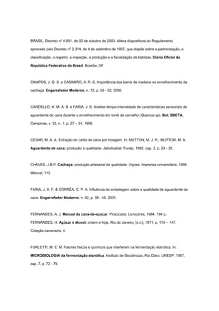 BRASIL. Decreto nº 4.851, de 02 de outubro de 2003. Altera dispositivos do Regulamento
aprovado pelo Decreto no
2.314, de 4 de setembro de 1997, que dispõe sobre a padronização, a
classificação, o registro, a inspeção, a produção e a fiscalização de bebidas. Diário Oficial da
República Federativa do Brasil, Brasília, DF.
CAMPOS, J. O. S. e CASIMIRO, A. R. S. Importância dos barris de madeira no envelhecimento da
cachaça. Engarrafador Moderno, n. 72, p. 50 - 52, 2000.
CARDELLO, H. M. A. B. e FARIA, J. B. Análise tempo-intensidade de características sensoriais de
aguardente de cana durante o envelhecimento em tonel de carvalho (Quercus sp). Bol. SBCTA,
Campinas, v. 33, n. 1. p. 27 – 34, 1999.
CESAR, M. A. A. Extração do caldo de cana por moagem. In: MUTTON, M. J. R.; MUTTON, M. A.
Aguardente de cana: produção e qualidade. Jaboticabal: Funep, 1992. cap. 3, p. 23 - 35.
CHAVES, J.B.P. Cachaça: produção artesanal de qualidade. Viçosa: Imprensa universitária, 1998.
Manual, 115.
FARIA, J. A. F. & CORRÊA, C. P. A. Influência da embalagem sobre a qualidade de aguardente de
cana. Engarrafador Moderno, n. 92, p. 38 - 45, 2001.
FERNANDES, A. J. Manual da cana-de-açúcar. Piracicaba: Livroceres, 1984. 194 p.
FERNANDES, H. Açúcar e álcool: ontem e hoje. Rio de Janeiro: [s.n.], 1971. p. 115 – 147.
Coleção canavieira, 4.
FURLETTI, M. E. M. Fatores físicos e químicos que interferem na fermentação etanólica. In:
MICROBIOLOGIA da fermentação etanólica. Instituto de Biociências, Rio Claro: UNESP, 1987.
cap. 7, p. 72 - 79.
 