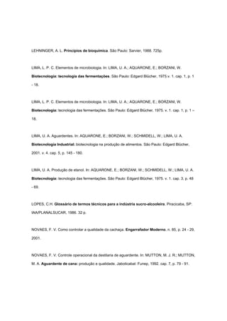 LEHNINGER, A. L. Princípios de bioquímica. São Paulo: Sarvier, 1988. 725p.
LIMA, L. P. C. Elementos de microbiologia. In: LIMA, U. A.; AQUARONE, E.; BORZANI, W.
Biotecnologia: tecnologia das fermentações. São Paulo: Edgard Blücher, 1975.v. 1. cap. 1, p. 1
- 18.
LIMA, L. P. C. Elementos de microbiologia. In: LIMA, U. A.; AQUARONE, E.; BORZANI, W.
Biotecnologia: tecnologia das fermentações. São Paulo: Edgard Blücher, 1975. v. 1. cap. 1, p. 1 –
18.
LIMA, U. A. Aguardentes. In: AQUARONE, E.; BORZANI, W.; SCHMIDELL, W.; LIMA, U. A.
Biotecnologia Industrial: biotecnologia na produção de alimentos. São Paulo: Edgard Blücher,
2001. v. 4. cap. 5, p. 145 - 180.
LIMA, U. A. Produção de etanol. In: AQUARONE, E.; BORZANI, W.; SCHMIDELL, W.; LIMA, U. A.
Biotecnologia: tecnologia das fermentações. São Paulo: Edgard Blücher, 1975. v. 1. cap. 3, p. 48
- 69.
LOPES, C.H. Glossário de termos técnicos para a indústria sucro-alcooleira. Piracicaba, SP:
IAA/PLANALSUCAR, 1986. 32 p.
NOVAES, F. V. Como controlar a qualidade da cachaça. Engarrafador Moderno, n. 85, p. 24 - 29,
2001.
NOVAES, F. V. Controle operacional da destilaria de aguardente. In: MUTTON, M. J. R.; MUTTON,
M. A. Aguardente de cana: produção e qualidade. Jaboticabal: Funep, 1992. cap. 7, p. 79 - 91.
 