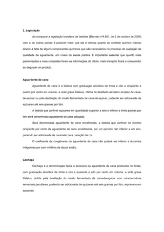 2. Legislação
Ao comparar a legislação brasileira de bebidas (Decreto nº4.851, de 2 de outubro de 2003)
com a de outros países é possível notar que ela é omissa quanto ao controle químico preciso
devido à falta de alguns componentes químicos que são necessários no processo de avaliação da
qualidade da aguardente, em níveis de saúde pública. É importante salientar que quanto mais
padronizadas e mais completas forem as informações do rótulo, mais tranqüilo ficará o consumidor
ao degustar um produto.
Aguardente de cana
Aguardente de cana é a bebida com graduação alcoólica de trinta e oito a cinqüenta e
quatro por cento em volume, a vinte graus Celsius, obtida de destilado alcoólico simples de cana-
de-açúcar ou pela destilação do mosto fermentado de cana-de-açúcar, podendo ser adicionada de
açúcares até seis gramas por litro.
A bebida que contiver açúcares em quantidade superior a seis e inferior a trinta gramas por
litro será denominada aguardente de cana adoçada.
Será denominada aguardente de cana envelhecida, a bebida que contiver no mínimo
cinqüenta por cento de aguardente de cana envelhecida, por um período não inferior a um ano,
podendo ser adicionada de caramelo para correção da cor.
O coeficiente de congêneres da aguardente de cana não poderá ser inferior a duzentos
miligramas por cem mililitros de álcool anidro.
Cachaça
Cachaça é a denominação típica e exclusiva da aguardente de cana produzida no Brasil,
com graduação alcoólica de trinta e oito a quarenta e oito por cento em volume, a vinte graus
Celsius, obtida pela destilação do mosto fermentado de cana-de-açúcar com características
sensoriais peculiares, podendo ser adicionada de açúcares até seis gramas por litro, expressos em
sacarose.
 
