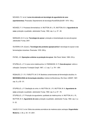 NOVAES, F.V. et al. I curso de extensão em tecnologia de aguardente de cana
(apontamentos). Piracicaba: Departamento de tecnologia Rural/ESALQ/USP, 1974. 104 p.
NOVAES, F. V. Processos fermentativos. In: MUTTON, M. J. R.; MUTTON, M. A. Aguardente de
cana: produção e qualidade. Jaboticabal: Funep, 1992. cap. 4, p. 37 - 48.
MARQUES, M. O. et al. Tecnologia do açúcar: produção e industrialização da cana-de-açúcar.
Jaboticabal: Funep, 2001.
OLIVEIRA, E.R. (Coord.). Tecnologia dos produtos agropecuários I: tecnologia do açúcar e das
fermentações industriais. Piracicaba: 1978. 209 p.
PAYNE, J.H. Operações unitárias na produção de açúcar. São Paulo: Nobel, 1989. 233 p.
STUPIELLO, J. P. A cana como matéria-prima. In: PARANHOS, S. P. Cana-de-açúcar: cultivo e
utilização. Campinas: Fundação Cargill, 1987. v. 2. cap. 7, p. 761 - 804.
ROSALES, Z. Y. R.; FURLETTI, M. E. M. Bactérias contaminantes da fermentação alcoólica. In:
MICROBIOLOGIA da fermentação etanólica. Instituto de Biociências, Rio Claro: UNESP, 1987.
cap. 8, p. 80 - 91.
STUPIELLO, J. P. Destilação do vinho. In: MUTTON, M. J. R.; MUTTON, M. A. Aguardente de
cana: produção e qualidade. Jaboticabal: Funep, 1992. cap. 6, p. 67 - 78.
STUPIELLO, J. P. Produção de aguardente: qualidade da matéria-prima. In: MUTTON, M. J. R.;
MUTTON, M. A. Aguardente de cana: produção e qualidade. Jaboticabal: Funep, 1992. cap. 2, p.
9 - 22.
VALES, R. M. S. et al. Efeito dos extratos aromáticos de madeiras sobre cachaças. Engarrafador
Moderno, n. 84, p. 40 - 47, 2001.
 