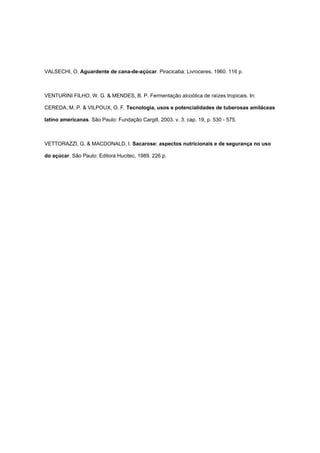 VALSECHI, O. Aguardente de cana-de-açúcar. Piracicaba: Livroceres, 1960. 116 p.
VENTURINI FILHO, W. G. & MENDES, B. P. Fermentação alcoólica de raízes tropicais. In:
CEREDA, M. P. & VILPOUX, O. F. Tecnologia, usos e potencialidades de tuberosas amiláceas
latino americanas. São Paulo: Fundação Cargill, 2003. v. 3. cap. 19, p. 530 - 575.
VETTORAZZI, G. & MACDONALD, I. Sacarose: aspectos nutricionais e de segurança no uso
do açúcar. São Paulo: Editora Hucitec, 1989. 226 p.
 