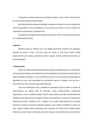 A cachaça que contiver açúcares em quantidade superior a seis e inferior a trinta gramas
por litro será denominada cachaça adoçada.
Será denominada de cachaça envelhecida, a bebida que contiver no mínimo cinqüenta por
cento de aguardente de cana envelhecida, por um período não inferior a um ano, podendo ser
adicionada de caramelo para a correção da cor.
O coeficiente de congêneres da cachaça não poderá ser inferior a duzentos miligramas por
cem mililitros de álcool anidro.
Caipirinha
Caipirinha pode ser definida como uma bebida tipicamente brasileira com graduação
alcoólica de quinze a trinta e seis por cento em volume, a vinte graus Celsius, obtida
exclusivamente com cachaça, acrescida de limão e açúcar. O limão poderá ser adicionado na
forma desidratada.
3. Matéria-prima
O êxito da indústria da aguardente depende do esforço compatibilizado entre o produtor de
cana que deverá entregar uma matéria-prima de boa qualidade e do industrial que deverá buscar a
melhor qualidade de bebida e o maior rendimento possível. No caso particular da fabricação da
aguardente de cana, esta associação fica normalmente ligada ao industrial, uma vez que o
fornecimento de cana é realizado pelo próprio fabricante.
Como boa matéria-prima para a produção de aguardente, deve-se utilizar os colmos de
cana-de-açúcar em estágio ideal de maturação, sadios, recém-cortados, normalmente
despontados e livres de matéria estranha. Convém ainda salientar que estas características são
desejáveis pelas agroindústrias do açúcar, do álcool e da aguardente, nas quais os interesses são
praticamente comuns. Entretanto, com o objetivo de um melhor aproveitamento da biomassa
produzida no campo e solucionar problemas regionais, como a falta de cortadores e mesmo de
cana, algumas regiões estão processando cana queimada com ponta. Esta condição deverá
evoluir para a cana integral, conceituada como cana energia, o que representaria o aproveitamento
 