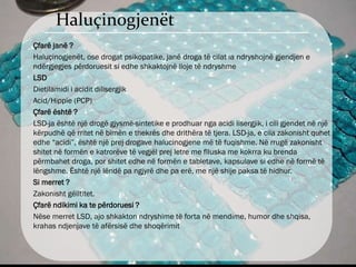 Haluçinogjenët
Çfarë janë ?
Haluçinogjenët, ose drogat psikopatike, janë droga të cilat ia ndryshojnë gjendjen e
ndërgjegjes përdoruesit si edhe shkaktojnë lloje të ndryshme
LSD
Dietilamidi i acidit dilisergjik
Acid/Hippie (PCP)
Çfarë është ?
LSD-ja është një drogë gjysmë-sintetike e prodhuar nga acidi lisergjik, i cili gjendet në një
kërpudhë që rritet në bimën e thekrës dhe drithëra të tjera. LSD-ja, e cila zakonisht quhet
edhe “acidi”, është një prej drogave halucinogjene më të fuqishme. Në rrugë zakonisht
shitet në formën e katrorëve të vegjël prej letre me flluska me kokrra ku brenda
përmbahet droga, por shitet edhe në formën e tabletave, kapsulave si edhe në formë të
lëngshme. Është një lëndë pa ngjyrë dhe pa erë, me një shije paksa të hidhur.
Si merret ?
Zakonisht gëlltitet.
Çfarë ndikimi ka te përdoruesi ?
Nëse merret LSD, ajo shkakton ndryshime të forta në mendime, humor dhe shqisa,
krahas ndjenjave të afërsisë dhe shoqërimit
 