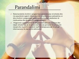 Parandalimi
O Rekomandohet zhvillimi i programeve parandaluese në shkolla dhe
me popullsinë e gjerë mbi përdorimin e substancave psikoaktive, si
dhe zhvillimi i programeve parandaluese të cilat i dedikohen të
rrezikuarëve dhe grupeve të margjinalizuara.
O Programet e parandalimit të përgjithshëm përmes mediave dhe
nëpër shkolla nuk do të arrijnë deri tek ata që kanë më së shumti
nevojë dhe mund të mos jenë mjaft të detajizuara për të ofruar
informacione, të cilat do të ndihmonin.
 