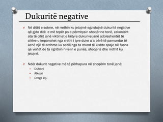 Dukuritë negative
O Në ditët e sotme, në rrethin ku jetojmë egzistojnë dukuritë negative
që gjdo ditë e më tepër po e përmbysin shoqërine tonë, zakonisht
ata të cilët janë viktimat e këtyre dukurive janë adoleshentët të
cilëve u imponohet nga rrethi i tyre duke u a bërë të pamundur të
kenë një të ardhme ku secili nga ta mund të kishte qasje në fusha
që vertet do ta ngritnin nivelin e punës, shoqeris dhe rrethit ku
jetojnë.
O Ndër dukurit negative më të përhapura në shoqërin tonë janë:
 Duhani
 Alkooli
 Droga etj.
 