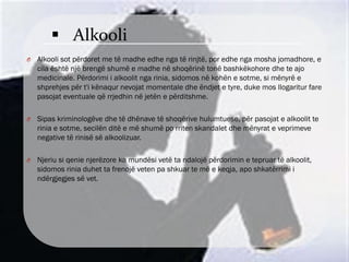  Alkooli
O Alkooli sot përdoret me të madhe edhe nga të rinjtë, por edhe nga mosha jomadhore, e
cila është një brengë shumë e madhe në shoqërinë tonë bashkëkohore dhe te ajo
medicinale. Përdorimi i alkoolit nga rinia, sidomos në kohën e sotme, si mënyrë e
shprehjes për t'i kënaqur nevojat momentale dhe ëndjet e tyre, duke mos llogaritur fare
pasojat eventuale që rrjedhin në jetën e përditshme.
O Sipas kriminologëve dhe të dhënave të shoqërive hulumtuese, për pasojat e alkoolit te
rinia e sotme, secilën ditë e më shumë po rriten skandalet dhe mënyrat e veprimeve
negative të rinisë së alkoolizuar.
O Njeriu si qenie njerëzore ka mundësi vetë ta ndalojë përdorimin e tepruar të alkoolit,
sidomos rinia duhet ta frenojë veten pa shkuar te më e keqja, apo shkatërrimi i
ndërgjegjes së vet.
 