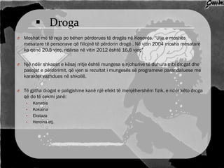  Droga
O Moshat më të reja po bëhen përdorues të drogës në Kosovës. “Ulje e moshës
mesatare të personave që fillojnë të përdorin drogë . Në vitin 2004 mosha mesatare
ka qenë 20.5 vjeç, ndërsa në vitin 2012 është 16.6 vjeç”
O Një ndër shkaqet e kësaj rritje është mungesa e njohurive të duhura mbi drogat dhe
pasojat e përdorimit, që vjen si rezultat i mungesës së programeve parandaluese me
karakter vazhdues në shkollë.
O Të gjitha drogat e paligjshme kanë një efekt të menjëhershëm fizik, e ndër këto droga
që do të cekmi janë:
• Kanabis
• Kokaina
• Ekstaza
• Heroina etj.
 