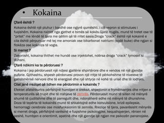 • Kokaina
Çfarë është ?
Kokaina është një pluhur i bardhë ose ngjyrë qumështi, i cili vepron si stimulues i
fuqishëm. Kokaina nxirret nga gjethet e bimës së kokës.Gjatë rrugës, mund të tretet ose të
“pritet” me lëndë të tjera me qëllim që të rritet sasia.Droga “crack” është një kokainë e
cila është përpunuar më tej me amoniak ose bikarbonat natriumi (sodë buke) dhe ngjan si
flokëza ose kokrriza të vogla.
Si merret ?
Zakonisht, kokaina thithet me hundë ose injektohet, ndërsa droga “crack” tymoset si
duhani.
Çfarë ndikimi ka te përdoruesi ?
Kokaina i jep përdoruesit një ndjesi gjallërie shpirtërore dhe e vendos në një gjendje
euforie. Gjithashtu, shpesh përdoruesi provon një rritje të përkohshme të niveleve të
gatishmërisë nervore dhe të energjisë dhe një shtyrje në kohë të urisë dhe të lodhjes.
Cilat janë rreziqet që lidhen me përdorimin e kokainës ?
Efektet afatshkurtra përfshijnë humbjen e oreksit, shpejtimin e frymëmarrjes dhe rritjen e
temperaturës së trupit dhe të rrahjeve të zemrës. Përdoruesit mund të sillen në mënyrë
shumë të çuditshme dhe të parregullt dhe, ndonjëherë edhe në mënyrë të dhunshme.
Doza të tepërta të kokainës mund të shkaktojnë edhe konvulsione, krizë epilepsie,
hemorragji cerebrale ose mosfunksionim të zemrës. Rreziqe të tjera, pavarësisht mënyrës
si merret droga, përfshijnë varësinë e fuqishme psikologjike, kequshqyerjen, rënien në
peshë, humbjen e orientimit, apatinë dhe një gjendje që ngjan me psikozën pananojake.
 