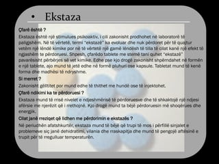 • Ekstaza
Çfarë është ?
Ekstaza është një stimulues psikoaktiv, i cili zakonisht prodhohet në laboratorë të
paligjshëm. Në të vërtetë, termi “ekstazë” ka evoluar dhe nuk përdoret për të quajtur
vetëm një lëndë kimike por në të vërtetë një gamë lëndësh të tilla të cilat kanë një efekt të
ngjashëm te përdoruesi. Shpesh, çfarëdo tablete me stemë tani quhet “ekstazë”
pavarësisht përbërjes së vet kimike. Edhe pse kjo drogë zakonisht shpërndahet në formën
e një tablete, ajo mund të jetë edhe në formë pluhuri ose kapsule. Tabletat mund të kenë
forma dhe madhësi të ndryshme.
Si merret ?
Zakonisht gëlltitet por mund edhe të thithet me hundë ose të injektohet.
Çfarë ndikimi ka te përdoruesi ?
Ekstaza mund të rrisë nivelet e ndjeshmërisë të përdoruesve dhe të shkaktojë një ndjesi
afërsie me njerëzit që i rrethojnë. Kjo drogë mund ta bëjë përdoruesin më shoqërues dhe
energjik.
Cilat janë rreziqet që lidhen me përdorimin e ekstazës ?
Në periudhën afatshkurtër, ekstaza mund të bëjë që trupi të mos i përfillë sinjalet e
problemeve siç janë dehidratimi, vilania dhe rraskapitja dhe mund të pengojë aftësinë e
trupit për të rregulluar temperaturën.
 