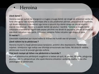 • Heroina
Çfarë është ?
Heroina ose sic quhet ne zhargonin e rruges e kuqja është një drogë që shkakton varësi te
forte dhe që ka veti kundra dhimbjes dhe e cila prodhohet përmes përpunimit të morfinës,
një lëndë natyrore e cila nxirret nga bima e opiumit.Kjo është droga qe me se shumti
merret me shiringe. Heroina e pastër është një pluhur i bardhë. Heroina e rrugës është
zakonisht e bardhë në ngjyrë kafe sepse përzihet me lëndë të papastra, çka do të thotë që
çdo dozë ndryshon nga tjetra. Shkakton varesine fizike ndryshe nga drogat e tjera.
Si merret ?
Zakonisht injektohet por mund edhe të thithet me hundë ose të tymoset.
Çfarë ndikimi ka te përdoruesi ?
Heroina mund t’u heqë përdoruesve tensionin, ankthin dhe depresionin. Përdoruesi
ndjehet i shkëputur nga lodhja ose dhimbja emocionale ose fizike. Në doza të mëdha,
përdoruesi mund të provojë gjendje euforie.
Cilat janë rreziqet që lidhen me përdorimin e heroinës ?
Pasojat afatshkurtra përfshijnë zvogëlimin e bebes së syrit, të përzier, të vjella, përgjumje,
paaftësi për t’u përqendruar dhe apati.Heroina shkakton varësi të madhe fizike dhe
psikologjike te përdoruesi.
 