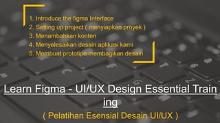 Learn Figma - UI/UX Design Essential Train
ing
( Pelatihan Esensial Desain UI/UX )
1. Introduce the figma Interface
2. Setting up project ( menyiapkan proyek )
3. Menambahkan konten
4. Menyelesaikan desain aplikasi kami
5. Membuat prototipe membagikan desain
 