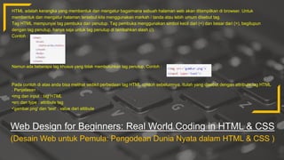 Web Design for Beginners: Real World Coding in HTML & CSS
(Desain Web untuk Pemula: Pengodean Dunia Nyata dalam HTML & CSS )
HTML adalah kerangka yang membentuk dan mengatur bagaimana sebuah halaman web akan ditampilkan di browser. Untuk
membentuk dan mengatur halaman tersebut kita menggunakan markah / tanda atau lebih umum disebut tag.
Tag HTML mempunyai tag pembuka dan penutup. Tag pembuka menggunakan simbol kecil dari (<) dan besar dari (>), begitupun
dengan tag penutup, hanya saja untuk tag penutup di tambahkan slash (/).
Contoh :
Namun ada beberapa tag khusus yang tidak membutuhkan tag penutup. Contoh :
Pada contoh di atas anda bisa melihat sedikit perbedaan tag HTML contoh sebelumnya. Itulah yang disebut dengan attribute tag HTML
. Penjelasan :
•img dan input : tag HTML
•src dan type : attribute tag
•'gambar.png' dan 'text' : value dari attibute
 