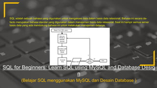 SQL for Beginners: Learn SQL using MySQL and Database Desig
n
(Belajar SQL menggunakan MySQL dan Desain Database )
SQL adalah sebuah bahasa yang digunakan untuk mengakses data dalam basis data relasional. Bahasa ini secara de-
facto merupakan bahasa standar yang digunakan dalam manajemen basis data relasional. Saat ini hampir semua server
basis data yang ada mendukung bahasa ini untuk melakukan manajemen datanya.
 