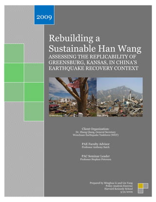 Rebuilding a
Sustainable Han Wang
ASSESSING THE REPLICABILITY OF
GREENSBURG, KANSAS, IN CHINA’S
EARTHQUAKE RECOVERY CONTEXT
Client Organization:
Dr. Zhang Qiang, General Secretary
Wenchuan Earthquake Taskforce (WET)
PAE Faculty Advisor
Professor Anthony Saich
PAC Seminar Leader
Professor Stephen Peterson
2009
Prepared by Minghua Li and Lin Yang
Policy Analysis Exercise
Harvard Kennedy School
3/31/2009
 