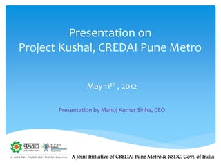 Presentation on
Project Kushal, CREDAI Pune Metro
A Joint Initiative of CREDAI Pune Metro & NSDC, Govt. of India
May 11th , 2012
Presentation by Manoj Kumar Sinha, CEO
 