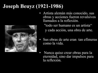 Joseph Beuyz (1921-1986)
              • Artista alemán más conocido, sus
                obras y acciones fueron revulsivos
                llamados a la reflexión.
                 "todo ser humano es un artista“
                  y cada acción, una obra de arte.

              • Sus obras de arte eran tan efímeras
                como la vida.

              • Nunca quiso crear obras para la
                eternidad, sino dar impulsos para
                la reflexión.
 