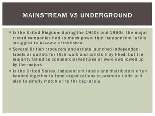 MAINSTREAM VS UNDERGROUND
 In the United Kingdom during the 1950s and 1960s, the major
record companies had so much power that independent labels
struggled to become established.
 Several British producers and artists launched independent
labels as outlets for their work and artists they liked, but the
majority failed as commercial ventures or were swallowed up
by the majors
 In the United States, independent labels and distributors often
banded together to form organizations to promote trade and
also to simply match up to the big labels

 