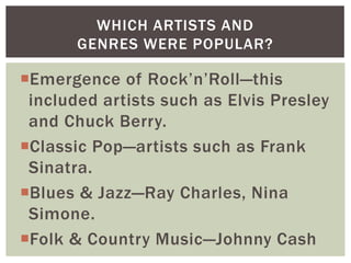 WHICH ARTISTS AND
GENRES WERE POPULAR?

Emergence of Rock‟n‟Roll—this
included artists such as Elvis Presley
and Chuck Berry.
Classic Pop—artists such as Frank
Sinatra.
Blues & Jazz—Ray Charles, Nina
Simone.
Folk & Country Music—Johnny Cash

 