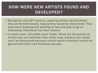 HOW WERE NEW ARTISTS FOUND AND
DEVELOPED?
 During the mid 20 th century, aspiring artists started small;
they performed locally, hoping they would be discovered. They
were seen busking and working in low end jobs to go to
Hollywood/Tinsletown for their chance.
 In some ways, this does occur today. There are thousands of
artists who are talented; they write, sing, produce but simply
can‟t be discovered because record labels construct artists for
guaranteed chart and financial success

 