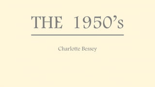 THE 1950’s
Charlotte Bessey
 