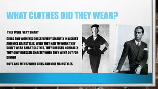 WHAT CLOTHES DID THEY WEAR?
THEY WERE VERY SMART
GIRLS AND WOMEN’S DRESSED VERY SMARTLY IN A SKIRT
AND NICE HAIRSTYLES. WHEN THEY HAD TO WORK THEY
DIDN’T WEAR SMART CLOTHES, THEY DRESSED NORMALLY,
THEY ONLY DRESSED SMARTLY WHEN THEY WENT OUT FOR
DINNER
BOYS AND MEN’S WORE SUITS AND NICE HAIRSTYLES.
 