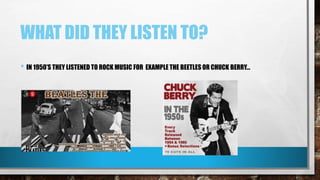 WHAT DID THEY LISTEN TO?
• IN 1950’S THEY LISTENED TO ROCK MUSIC FOR EXAMPLE THE BEETLES OR CHUCK BERRY…
 