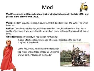 Mod Mod (from modernist) is a subculture that originated in London in the late 1950s and peaked in the early-to-mid 1960s.  Music:  modern jazz, ska, reggae, R&B, soul, British bands such as The Who, The Small Faces etc Fashion: Carnaby street fashion, mainly tailored but later, brands such as Fred Perry and Ben Sherman. If you were female, wear short bright coloured frocks and tall bright boots. Attitude: Obsession with style. Reputation for fighting                        Social Life: Socialized in groups  at seaside resorts on the South of                 E                     England at weekends                       Cathy McGowan, who hosted the television  n                  pop music show Ready Steady Go!, became                       known as the "Queen of the Mods"  
