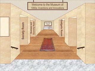 Welcome to the Museum of 
1950s- Inventions and Innovations 
Museum Entrance 
Society Room 
Business and 
Economy Room 
Gadgets Room 
Back Wall 
Artifact 
 