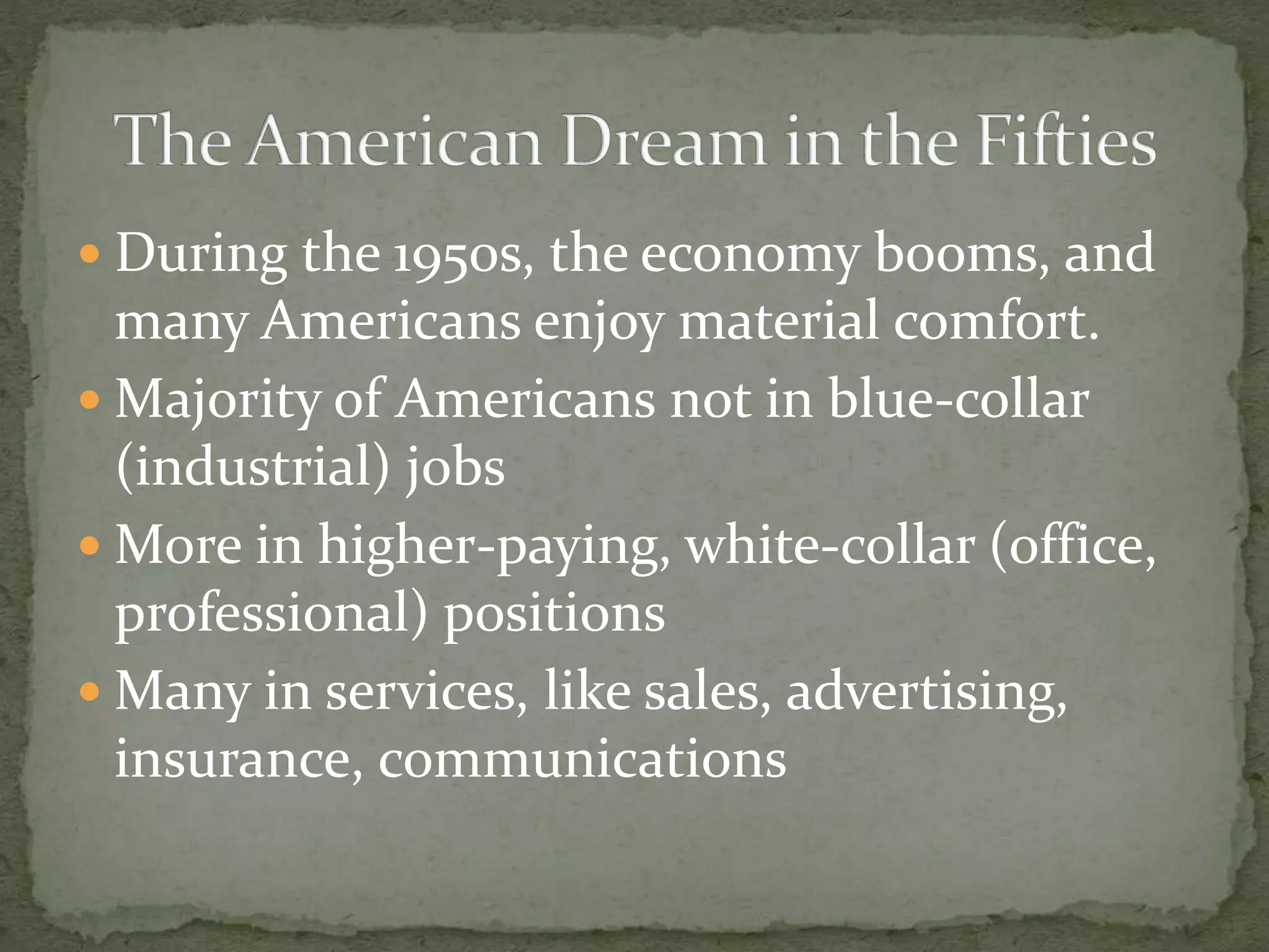  During the 1950s, the economy booms, and
many Americans enjoy material comfort.
 Majority of Americans not in blue-collar
(industrial) jobs
 More in higher-paying, white-collar (office,
professional) positions
 Many in services, like sales, advertising,
insurance, communications
 