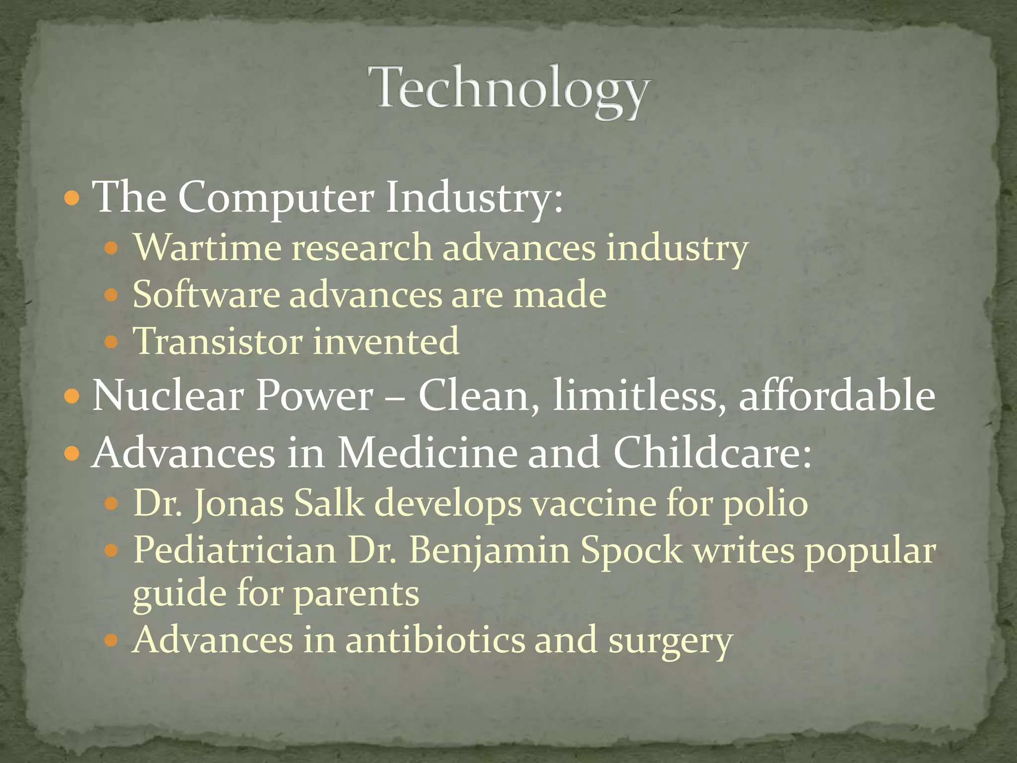  The Computer Industry:
 Wartime research advances industry
 Software advances are made
 Transistor invented
 Nuclear Power – Clean, limitless, affordable
 Advances in Medicine and Childcare:
 Dr. Jonas Salk develops vaccine for polio
 Pediatrician Dr. Benjamin Spock writes popular
guide for parents
 Advances in antibiotics and surgery
 