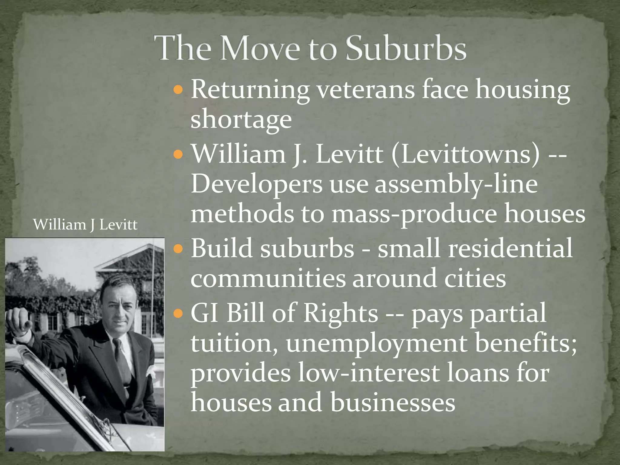  Returning veterans face housing
shortage
 William J. Levitt (Levittowns) --
Developers use assembly-line
methods to mass-produce houses
 Build suburbs - small residential
communities around cities
 GI Bill of Rights -- pays partial
tuition, unemployment benefits;
provides low-interest loans for
houses and businesses
William J Levitt
 