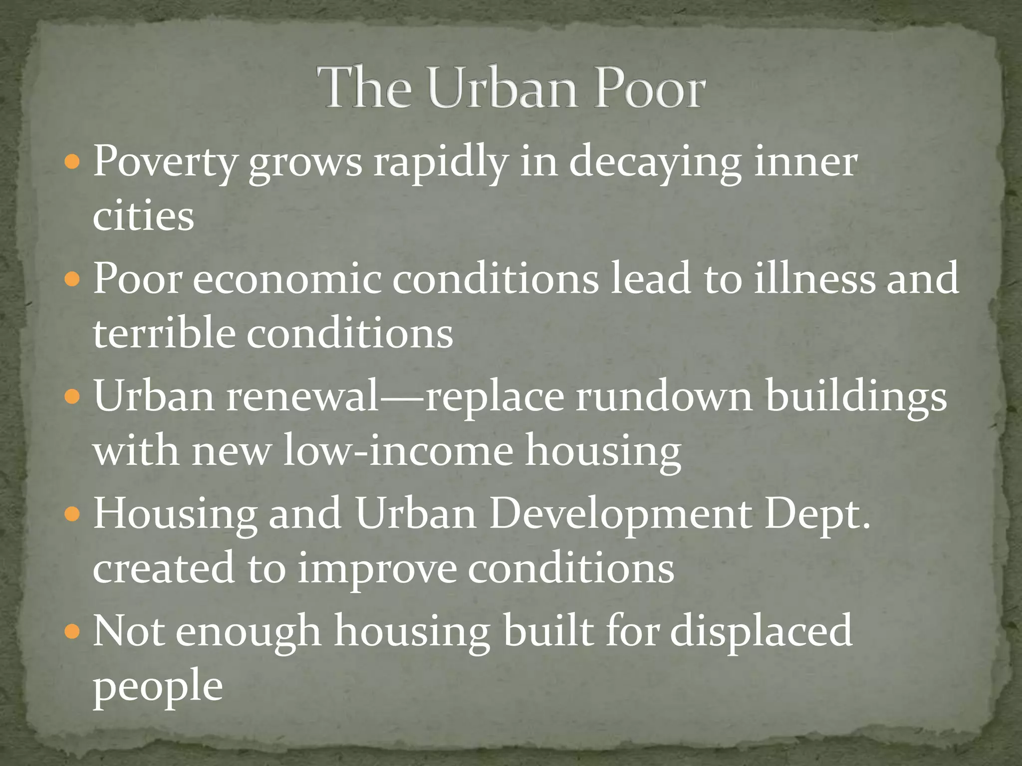  Poverty grows rapidly in decaying inner
cities
 Poor economic conditions lead to illness and
terrible conditions
 Urban renewal—replace rundown buildings
with new low-income housing
 Housing and Urban Development Dept.
created to improve conditions
 Not enough housing built for displaced
people
 