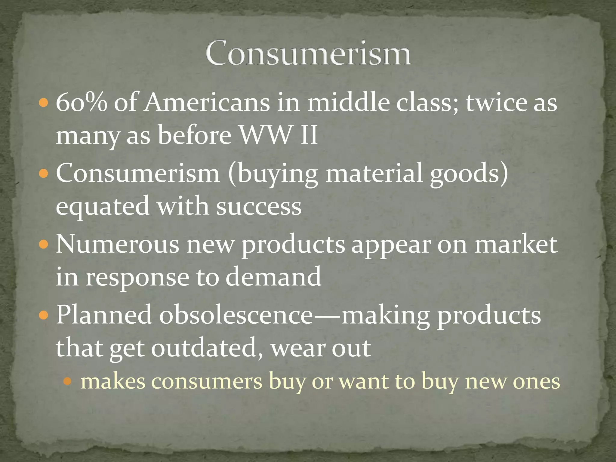  60% of Americans in middle class; twice as
many as before WW II
 Consumerism (buying material goods)
equated with success
 Numerous new products appear on market
in response to demand
 Planned obsolescence—making products
that get outdated, wear out
 makes consumers buy or want to buy new ones
 