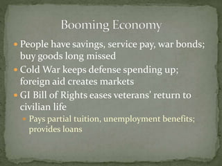  People have savings, service pay, war bonds;
buy goods long missed
 Cold War keeps defense spending up;
foreign aid creates markets
 GI Bill of Rights eases veterans’ return to
civilian life
 Pays partial tuition, unemployment benefits;
provides loans
 