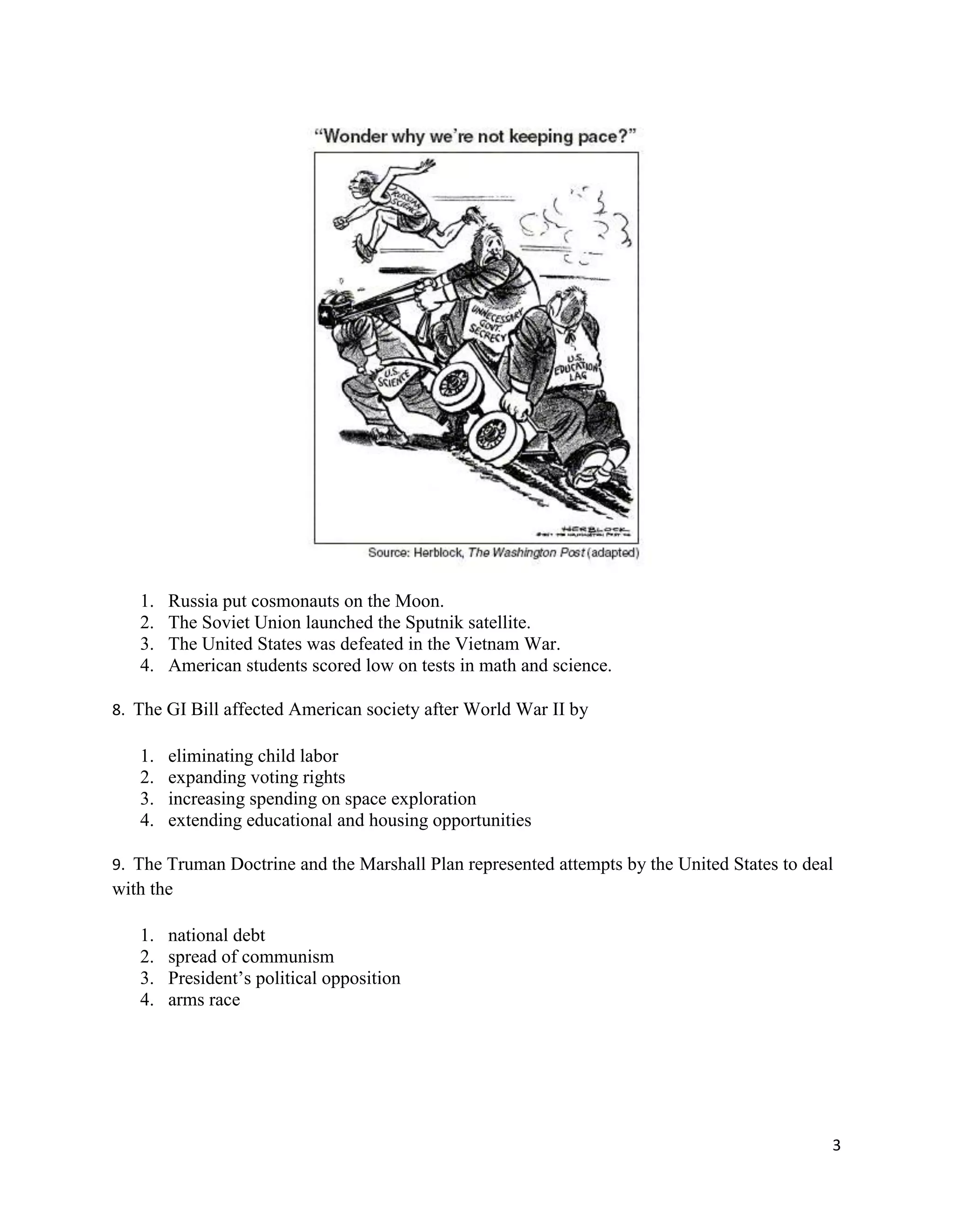 3
1. Russia put cosmonauts on the Moon.
2. The Soviet Union launched the Sputnik satellite.
3. The United States was defeated in the Vietnam War.
4. American students scored low on tests in math and science.
8. The GI Bill affected American society after World War II by
1. eliminating child labor
2. expanding voting rights
3. increasing spending on space exploration
4. extending educational and housing opportunities
9. The Truman Doctrine and the Marshall Plan represented attempts by the United States to deal
with the
1. national debt
2. spread of communism
3. President’s political opposition
4. arms race
 